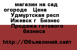 магазин на сад. огороде › Цена ­ 300 000 - Удмуртская респ., Ижевск г. Бизнес » Продажа готового бизнеса   